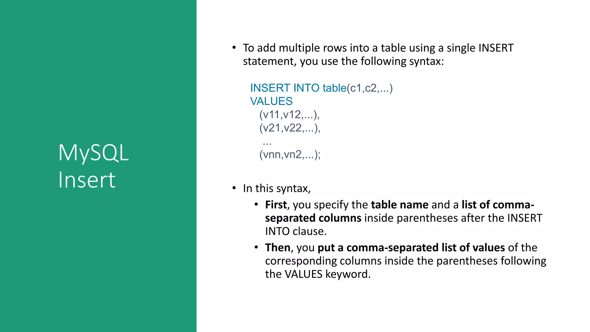 MySQL
Insert
• To add multiple rows into a table using a single INSERT
statement, you use the following syntax:
• In this syntax,
• First, you specify the table name and a list of comma-
separated columns inside parentheses after the INSERT
INTO clause.
• Then, you put a comma-separated list of values of the
corresponding columns inside the parentheses following
the VALUES keyword.
INSERT INTO table(c1,c2,...)
VALUES
(v11,v12,...),
(v21,v22,...),
...
(vnn,vn2,...);
 