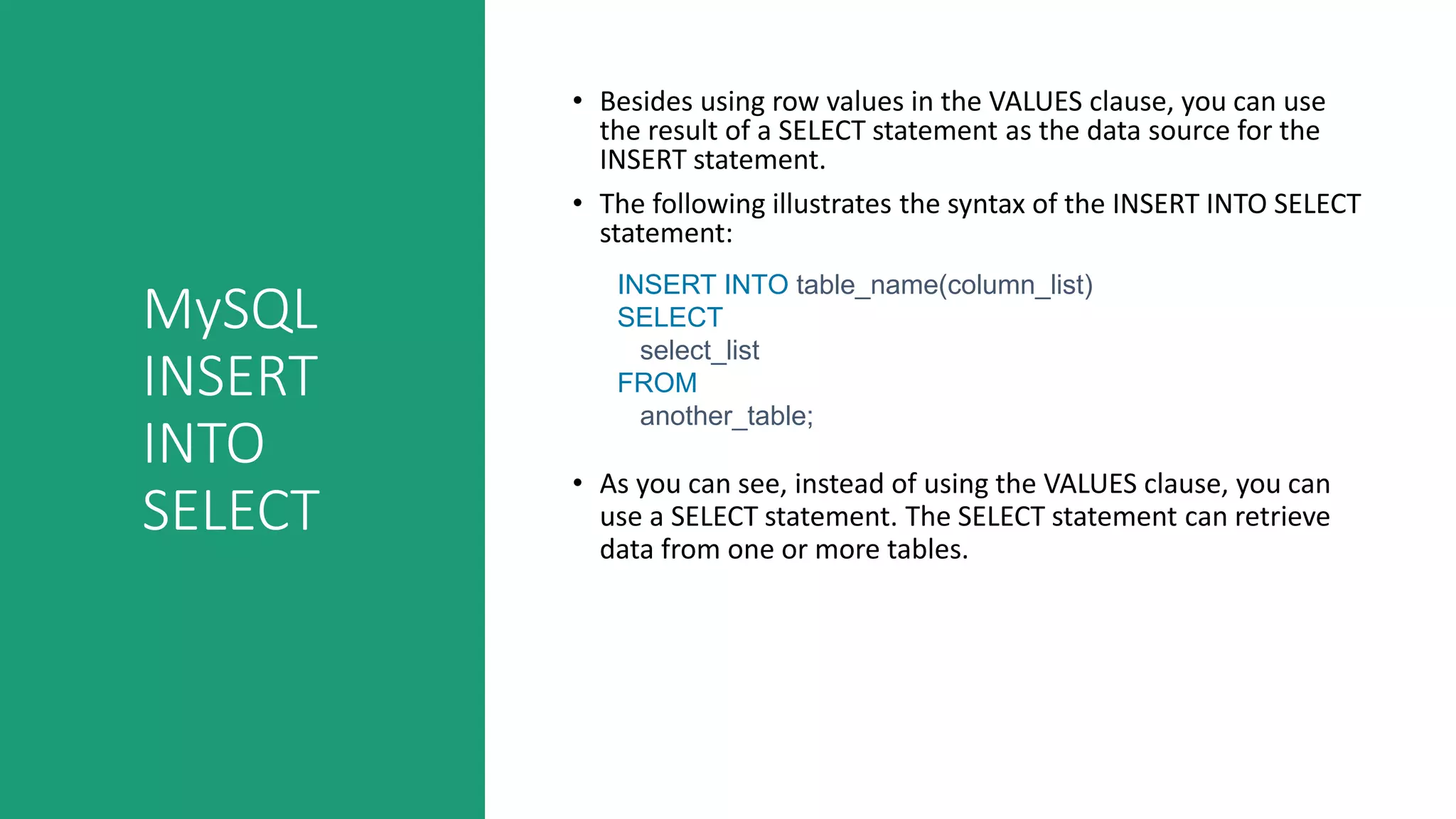 MySQL
INSERT
INTO
SELECT
• Besides using row values in the VALUES clause, you can use
the result of a SELECT statement as the data source for the
INSERT statement.
• The following illustrates the syntax of the INSERT INTO SELECT
statement:
• As you can see, instead of using the VALUES clause, you can
use a SELECT statement. The SELECT statement can retrieve
data from one or more tables.
INSERT INTO table_name(column_list)
SELECT
select_list
FROM
another_table;
 