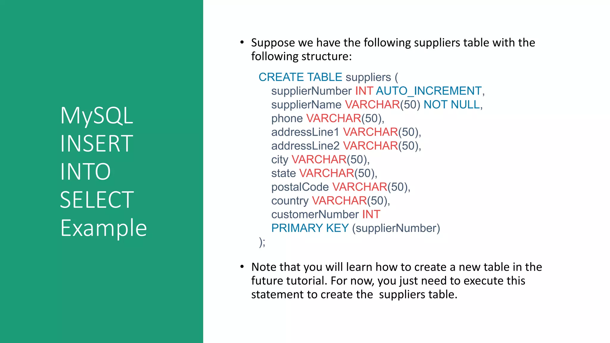 MySQL
INSERT
INTO
SELECT
Example
• Suppose we have the following suppliers table with the
following structure:
• Note that you will learn how to create a new table in the
future tutorial. For now, you just need to execute this
statement to create the suppliers table.
CREATE TABLE suppliers (
supplierNumber INT AUTO_INCREMENT,
supplierName VARCHAR(50) NOT NULL,
phone VARCHAR(50),
addressLine1 VARCHAR(50),
addressLine2 VARCHAR(50),
city VARCHAR(50),
state VARCHAR(50),
postalCode VARCHAR(50),
country VARCHAR(50),
customerNumber INT
PRIMARY KEY (supplierNumber)
);
 