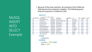 MySQL
INSERT
INTO
SELECT
Example
• Because of the new contracts, all customers from California,
USA become the company’s suppliers. The following query
finds all customers in California, USA:
SELECT
customerNumber,
customerName,
phone,
addressLine1,
addressLine2,
city,
state,
postalCode,
country
FROM
customers
WHERE
country = 'USA' AND
state = 'CA';
 