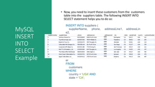 MySQL
INSERT
INTO
SELECT
Example
• Now, you need to insert these customers from the customers
table into the suppliers table. The following INSERT INTO
SELECT statement helps you to do so:
INSERT INTO suppliers (
supplierName, phone, addressLine1, addressLin
e2,
city, state, postalCode, country, customerNumbe
r
)
SELECT
customerName, phone, addressLine1, addressLine
2,
city, state , postalCode, country, customerNumb
er
FROM
customers
WHERE
country = 'USA' AND
state = 'CA';
 