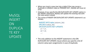 MySQL
INSERT
ON
DUPLICA
TE KEY
UPDATE
• When you insert a new row into a table if the row causes a
duplicate in UNIQUE index or PRIMARY KEY , MySQL will issue an
error.
• However, if you specify the ON DUPLICATE KEY UPDATE option in
the INSERT statement, MySQL will update the existing row with
the new values instead.
• The syntax of INSERT ON DUPLICATE KEY UPDATE statement is as
follows:
• The only addition to the INSERT statement is the ON
DUPLICATE KEY UPDATE clause where you specify a list of
column-value-pair assignments in case of duplicate.
INSERT INTO table (column_list)
VALUES (value_list)
ON DUPLICATE KEY UPDATE
c1 = v1,
c2 = v2,
...;
 