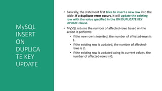 MySQL
INSERT
ON
DUPLICA
TE KEY
UPDATE
• Basically, the statement first tries to insert a new row into the
table. If a duplicate error occurs, it will update the existing
row with the value specified in the ON DUPLICATE KEY
UPDATE clause.
• MySQL returns the number of affected-rows based on the
action it performs:
• If the new row is inserted, the number of affected-rows is
1.
• If the existing row is updated, the number of affected-
rows is 2.
• If the existing row is updated using its current values, the
number of affected-rows is 0.
 