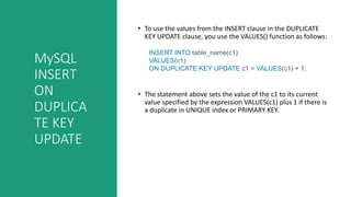 MySQL
INSERT
ON
DUPLICA
TE KEY
UPDATE
• To use the values from the INSERT clause in the DUPLICATE
KEY UPDATE clause, you use the VALUES() function as follows:
INSERT INTO table_name(c1)
VALUES(c1)
ON DUPLICATE KEY UPDATE c1 = VALUES(c1) + 1;
• The statement above sets the value of the c1 to its current
value specified by the expression VALUES(c1) plus 1 if there is
a duplicate in UNIQUE index or PRIMARY KEY.
 