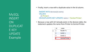 MySQL
INSERT
ON
DUPLICAT
E KEY
UPDATE
Example
• Finally, insert a row with a duplicate value in the id column.
• Because a row with id 4 already exists in the devices table, the
statement updates the name from Printer to Central Printer.
INSERT INTO devices(id,name)
VALUES
(4,'Printer')
ON DUPLICATE KEY UPDATE name = 'Central Printer';
 