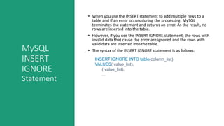 MySQL
INSERT
IGNORE
Statement
• When you use the INSERT statement to add multiple rows to a
table and if an error occurs during the processing, MySQL
terminates the statement and returns an error. As the result, no
rows are inserted into the table.
• However, if you use the INSERT IGNORE statement, the rows with
invalid data that cause the error are ignored and the rows with
valid data are inserted into the table.
• The syntax of the INSERT IGNORE statement is as follows:
INSERT IGNORE INTO table(column_list)
VALUES( value_list),
( value_list),
...
 