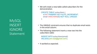 MySQL
INSERT
IGNORE
Statement
• We will create a new table called subscribers for the
demonstration.
CREATE TABLE subscribers (
id INT PRIMARY KEY AUTO_INCREMENT,
email VARCHAR(50) NOT NULL UNIQUE
);
• The UNIQUE constraint ensures that no duplicate email exists
in the email column.
• The following statement inserts a new row into the
subscribers table:
INSERT INTO subscribers(email)
VALUES('john.doe@gmail.com');
• It worked as expected.
 