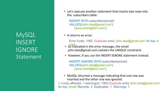 MySQL
INSERT
IGNORE
Statement
• Let’s execute another statement that inserts two rows into
the subscribers table:
• It returns an error.
• As indicated in the error message, the email
john.doe@gmail.com violates the UNIQUE constraint.
• However, if you use the INSERT IGNORE statement instead.
INSERT INTO subscribers(email)
VALUES('john.doe@gmail.com'),
('jane.smith@ibm.com');
Error Code: 1062. Duplicate entry 'john.doe@gmail.com' for key 'e
mail'
INSERT IGNORE INTO subscribers(email)
VALUES('john.doe@gmail.com'),
('jane.smith@ibm.com');
• MySQL returned a message indicating that one row was
inserted and the other row was ignored.
1 row(s) affected, 1 warning(s): 1062 Duplicate entry 'john.doe@gmail.com'
for key 'email' Records: 2 Duplicates: 1 Warnings: 1
 