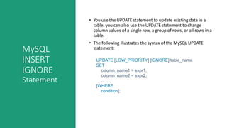 MySQL
INSERT
IGNORE
Statement
• You use the UPDATE statement to update existing data in a
table. you can also use the UPDATE statement to change
column values of a single row, a group of rows, or all rows in a
table.
• The following illustrates the syntax of the MySQL UPDATE
statement:
UPDATE [LOW_PRIORITY] [IGNORE] table_name
SET
column_name1 = expr1,
column_name2 = expr2,
...
[WHERE
condition];
 