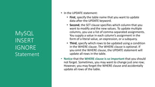 MySQL
INSERT
IGNORE
Statement
• In the UPDATE statement:
• First, specify the table name that you want to update
data after the UPDATE keyword.
• Second, the SET clause specifies which column that you
want to modify and the new values. To update multiple
columns, you use a list of comma-separated assignments.
You supply a value in each column’s assignment in the
form of a literal value, an expression, or a subquery.
• Third, specify which rows to be updated using a condition
in the WHERE clause. The WHERE clause is optional. If
you omit the WHERE clause, the UPDATE statement will
update all rows in the table.
• Notice that the WHERE clause is so important that you should
not forget. Sometimes, you may want to change just one row;
However, you may forget the WHERE clause and accidentally
update all rows of the table.
 