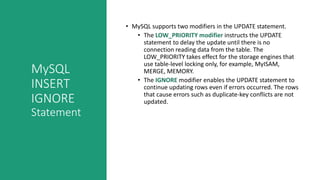 MySQL
INSERT
IGNORE
Statement
• MySQL supports two modifiers in the UPDATE statement.
• The LOW_PRIORITY modifier instructs the UPDATE
statement to delay the update until there is no
connection reading data from the table. The
LOW_PRIORITY takes effect for the storage engines that
use table-level locking only, for example, MyISAM,
MERGE, MEMORY.
• The IGNORE modifier enables the UPDATE statement to
continue updating rows even if errors occurred. The rows
that cause errors such as duplicate-key conflicts are not
updated.
 