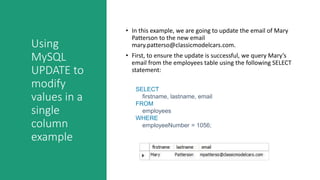 Using
MySQL
UPDATE to
modify
values in a
single
column
example
• In this example, we are going to update the email of Mary
Patterson to the new email
mary.patterso@classicmodelcars.com.
• First, to ensure the update is successful, we query Mary’s
email from the employees table using the following SELECT
statement:
SELECT
firstname, lastname, email
FROM
employees
WHERE
employeeNumber = 1056;
 