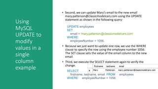 Using
MySQL
UPDATE to
modify
values in a
single
column
example
• Second, we can update Mary’s email to the new email
mary.patterson@classicmodelcars.com using the UPDATE
statement as shown in the following query:
UPDATE employees
SET
email = 'mary.patterson@classicmodelcars.com'
WHERE
employeeNumber = 1056;
• Because we just want to update one row, we use the WHERE
clause to specify the row using the employee number 1056.
The SET clause sets the value of the email column to the new
email.
• Third, we execute the SELECT statement again to verify the
change.
SELECT
firstname, lastname, email FROM employees
WHERE employeeNumber = 1056;
 