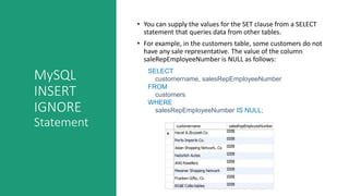 MySQL
INSERT
IGNORE
Statement
• You can supply the values for the SET clause from a SELECT
statement that queries data from other tables.
• For example, in the customers table, some customers do not
have any sale representative. The value of the column
saleRepEmployeeNumber is NULL as follows:
SELECT
customername, salesRepEmployeeNumber
FROM
customers
WHERE
salesRepEmployeeNumber IS NULL;
 