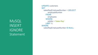 MySQL
INSERT
IGNORE
Statement
UPDATE customers
SET
salesRepEmployeeNumber = (SELECT
employeeNumber
FROM
employees
WHERE
jobtitle = 'Sales Rep'
LIMIT 1)
WHERE
salesRepEmployeeNumber IS NULL;
 