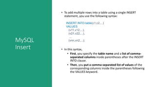 MySQL
Insert
• To add multiple rows into a table using a single INSERT
statement, you use the following syntax:
• In this syntax,
• First, you specify the table name and a list of comma-
separated columns inside parentheses after the INSERT
INTO clause.
• Then, you put a comma-separated list of values of the
corresponding columns inside the parentheses following
the VALUES keyword.
INSERT INTO table(c1,c2,...)
VALUES
(v11,v12,...),
(v21,v22,...),
...
(vnn,vn2,...);
 