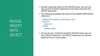 MySQL
INSERT
INTO
SELECT
• Besides using row values in the VALUES clause, you can use
the result of a SELECT statement as the data source for the
INSERT statement.
• The following illustrates the syntax of the INSERT INTO SELECT
statement:
• As you can see, instead of using the VALUES clause, you can
use a SELECT statement. The SELECT statement can retrieve
data from one or more tables.
INSERT INTO table_name(column_list)
SELECT
select_list
FROM
another_table;
 