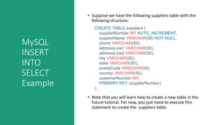 MySQL
INSERT
INTO
SELECT
Example
• Suppose we have the following suppliers table with the
following structure:
• Note that you will learn how to create a new table in the
future tutorial. For now, you just need to execute this
statement to create the suppliers table.
CREATE TABLE suppliers (
supplierNumber INT AUTO_INCREMENT,
supplierName VARCHAR(50) NOT NULL,
phone VARCHAR(50),
addressLine1 VARCHAR(50),
addressLine2 VARCHAR(50),
city VARCHAR(50),
state VARCHAR(50),
postalCode VARCHAR(50),
country VARCHAR(50),
customerNumber INT
PRIMARY KEY (supplierNumber)
);
 