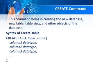 CREATE Command.
• This command helps in creating the new database,
new table, table view, and other objects of the
database.
Syntax of Create Table.
CREATE TABLE table_name (
column1 datatype,
column2 datatype,
column3 datatype,
....
);
 