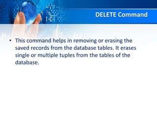 DELETE Command
• This command helps in removing or erasing the
saved records from the database tables. It erases
single or multiple tuples from the tables of the
database.
 