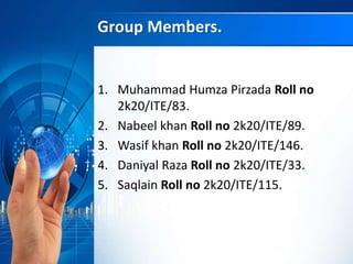 Group Members.
1. Muhammad Humza Pirzada Roll no
2k20/ITE/83.
2. Nabeel khan Roll no 2k20/ITE/89.
3. Wasif khan Roll no 2k20/ITE/146.
4. Daniyal Raza Roll no 2k20/ITE/33.
5. Saqlain Roll no 2k20/ITE/115.
 