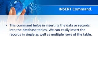 INSERT Command.
• This command helps in inserting the data or records
into the database tables. We can easily insert the
records in single as well as multiple rows of the table.
 