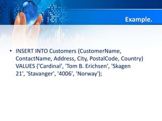 Example.
• INSERT INTO Customers (CustomerName,
ContactName, Address, City, PostalCode, Country)
VALUES ('Cardinal', 'Tom B. Erichsen', 'Skagen
21', 'Stavanger', '4006', 'Norway');
 