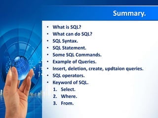 • What is SQL?
• What can do SQL?
• SQL Syntax.
• SQL Statement.
• Some SQL Commands.
• Example of Queries.
• Insert, deletion, create, updtaion queries.
• SQL operators.
• Keyword of SQL.
1. Select.
2. Where.
3. From.
Summary.
 