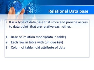 Relational Data base
• It is a type of data base that store and provide access
to data point that are relative each other.
1. Base on relation model(data in table)
2. Each row in table with (unique key)
3. Colum of table hold attribute of data
 