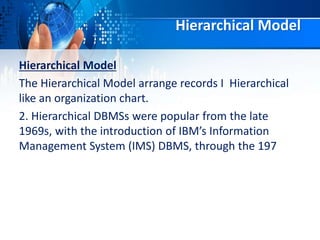 Hierarchical Model
Hierarchical Model
The Hierarchical Model arrange records I Hierarchical
like an organization chart.
2. Hierarchical DBMSs were popular from the late
1969s, with the introduction of IBM’s Information
Management System (IMS) DBMS, through the 197
 