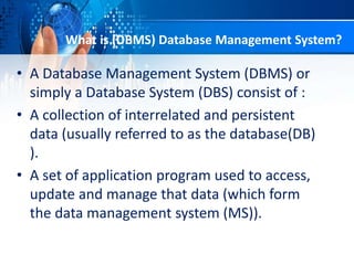 • A Database Management System (DBMS) or
simply a Database System (DBS) consist of :
• A collection of interrelated and persistent
data (usually referred to as the database(DB)
).
• A set of application program used to access,
update and manage that data (which form
the data management system (MS)).
What is (DBMS) Database Management System?
 