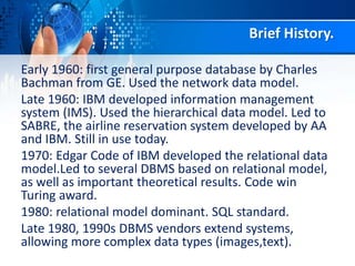 Brief History.
Early 1960: first general purpose database by Charles
Bachman from GE. Used the network data model.
Late 1960: IBM developed information management
system (IMS). Used the hierarchical data model. Led to
SABRE, the airline reservation system developed by AA
and IBM. Still in use today.
1970: Edgar Code of IBM developed the relational data
model.Led to several DBMS based on relational model,
as well as important theoretical results. Code win
Turing award.
1980: relational model dominant. SQL standard.
Late 1980, 1990s DBMS vendors extend systems,
allowing more complex data types (images,text).
 
