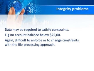 Integrity problems
Data may be required to satisfy constraints.
E.g no account balance below $25,00.
Again, difficult to enforce or to change constraints
with the file-processing approach.
 
