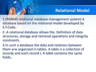 1.(RDBMS-relational database management system) A
database based on the relational model developed by
E.F.Code.
2. A relational database allows the. Definition of data
structures, storage and retireval operations and integrity
constraints.
3.In such a database the data and relations between
them arw organized in tables. A table is a collection of
records and each record I. A table containa the same
fields.
Relational Model
 