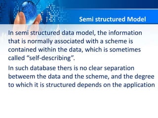 In semi structured data model, the information
that is normally associated with a scheme is
contained within the data, which is sometimes
called “self-describing”.
In such database thers is no clear separation
betweem the data and the scheme, and the degree
to which it is structured depends on the application
Semi structured Model
 