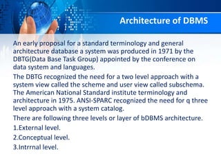 Architecture of DBMS
An early proposal for a standard terminology and general
architecture database a system was produced in 1971 by the
DBTG(Data Base Task Group) appointed by the conference on
data system and languages.
The DBTG recognized the need for a two level approach with a
system view called the scheme and user view called subschema.
The American National Standard institute terminology and
architecture in 1975. ANSI-SPARC recognized the need for q three
level approach with a system catalog.
There are following three levels or layer of bDBMS architecture.
1.External level.
2.Conceptual level.
3.Intrrnal level.
 