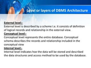 Level or layers of DBMS Architecture
External level:-
External level is described by a scheme I.e. it consists of definition
of logical records and relationship in the external view.
Conceptual level:-
Conceptual level represents the entire database. Conceptual
schema describes the records and relationship included in the
conceptual view
Internal level:-
Internal level indicates hoe the data will be stored and described
the data structures and access method to be used by the database.
 