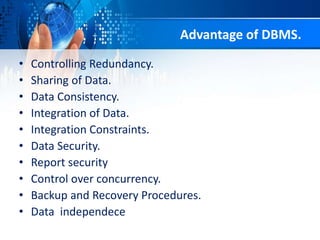 Advantage of DBMS.
• Controlling Redundancy.
• Sharing of Data.
• Data Consistency.
• Integration of Data.
• Integration Constraints.
• Data Security.
• Report security
• Control over concurrency.
• Backup and Recovery Procedures.
• Data independece
 