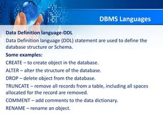 Data Definition language-DDL
Data Definition language (DDL) statement are used to define the
database structure or Schema.
Some examples:
CREATE – to create object in the database.
ALTER – alter the structure of the database.
DROP – delete object from the database.
TRUNCATE – remove all records from a table, including all spaces
allocated for the record are removed.
COMMENT – add comments to the data dictionary.
RENAME – rename an object.
DBMS Languages
 
