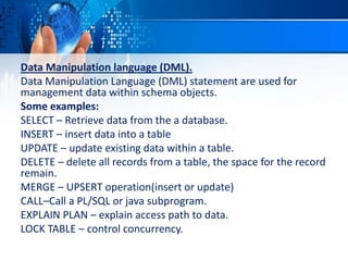 Data Manipulation language (DML).
Data Manipulation Language (DML) statement are used for
management data within schema objects.
Some examples:
SELECT – Retrieve data from the a database.
INSERT – insert data into a table
UPDATE – update existing data within a table.
DELETE – delete all records from a table, the space for the record
remain.
MERGE – UPSERT operation(insert or update)
CALL–Call a PL/SQL or java subprogram.
EXPLAIN PLAN – explain access path to data.
LOCK TABLE – control concurrency.
 