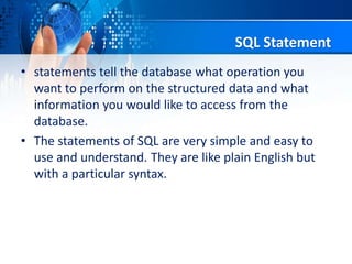 SQL Statement
• statements tell the database what operation you
want to perform on the structured data and what
information you would like to access from the
database.
• The statements of SQL are very simple and easy to
use and understand. They are like plain English but
with a particular syntax.
 