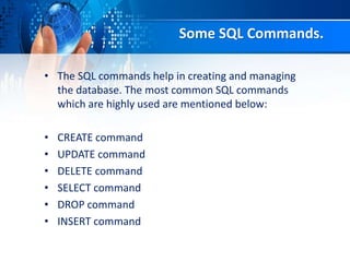 Some SQL Commands.
• The SQL commands help in creating and managing
the database. The most common SQL commands
which are highly used are mentioned below:
• CREATE command
• UPDATE command
• DELETE command
• SELECT command
• DROP command
• INSERT command
 