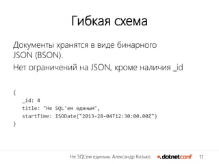 11Не SQL’ем единым, Александр Козько
Гибкая схема
Документы хранятся в виде бинарного
JSON (BSON).
Нет ограничений на JSON, кроме наличия _id
{
_id: 4
title: "Не SQL'ем единым",
startTime: ISODate("2013-28-04T12:30:00.00Z")
}
 