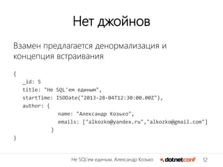 12Не SQL’ем единым, Александр Козько
Нет джойнов
Взамен предлагается денормализация и
концепция встраивания
{
_id: 5
title: "Не SQL'ем единым",
startTime: ISODate("2013-28-04T12:30:00.00Z"),
author: {
name: "Александр Козько",
emails: ["alkozko@yandex.ru","alkozko@gmail.com"]
}
}
 
