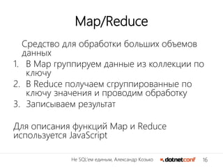 16Не SQL’ем единым, Александр Козько
Map/Reduce
Средство для обработки больших объемов
данных
1. В Map группируем данные из коллекции по
ключу
2. В Reduce получаем сгруппированные по
ключу значения и проводим обработку
3. Записываем результат
Для описания функций Map и Reduce
используется JavaScript
 