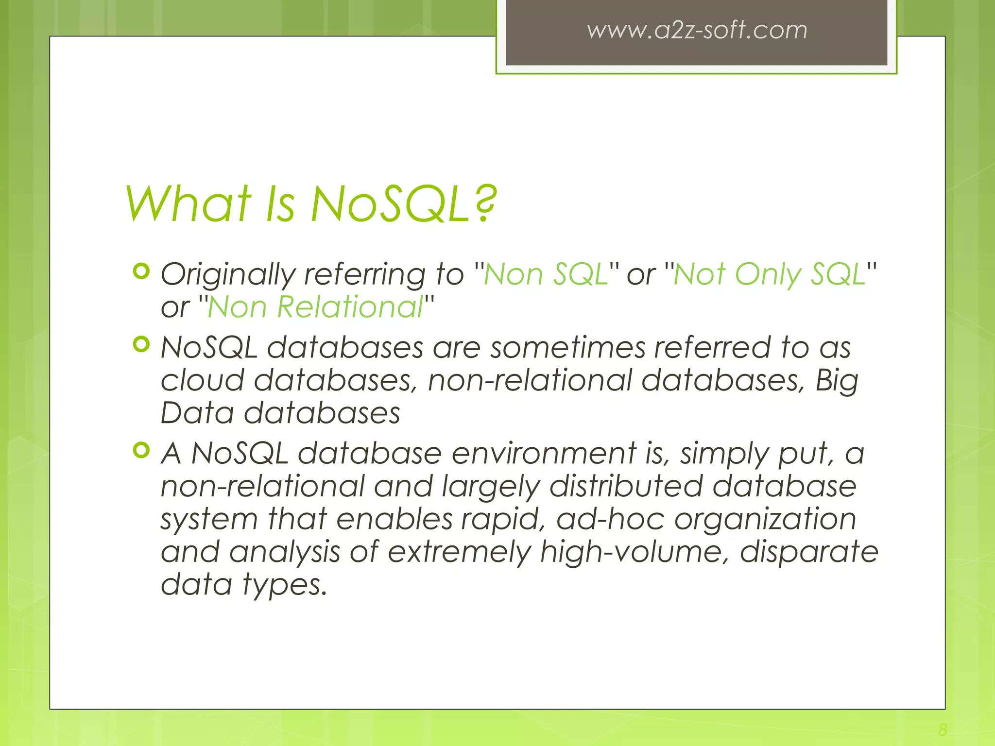 What Is NoSQL?  Originally referring to "Non SQL" or "Not Only SQL" or "Non Relational"  NoSQL databases are sometimes referred to as cloud databases, non-relational databases, Big Data databases  A NoSQL database environment is, simply put, a non-relational and largely distributed database system that enables rapid, ad-hoc organization and analysis of extremely high-volume, disparate data types. www.a2z-soft.com 8 