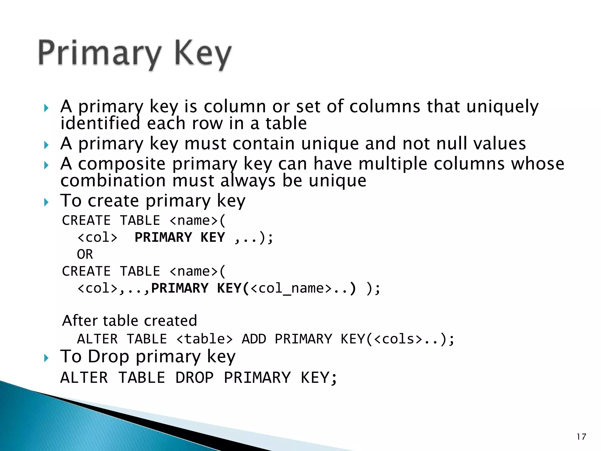  A primary key is column or set of columns that uniquely
identified each row in a table
 A primary key must contain unique and not null values
 A composite primary key can have multiple columns whose
combination must always be unique
 To create primary key
CREATE TABLE <name>(
<col> PRIMARY KEY ,..);
OR
CREATE TABLE <name>(
<col>,..,PRIMARY KEY(<col_name>..) );
After table created
ALTER TABLE <table> ADD PRIMARY KEY(<cols>..);
 To Drop primary key
ALTER TABLE DROP PRIMARY KEY;
17
 