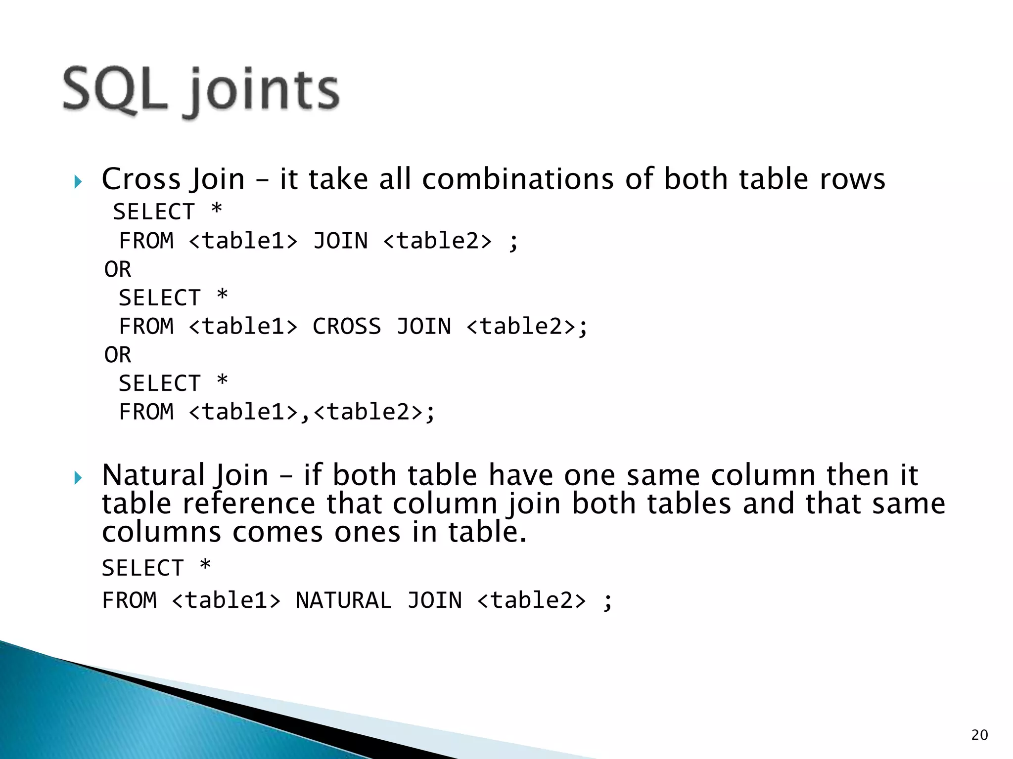  Cross Join – it take all combinations of both table rows
SELECT *
FROM <table1> JOIN <table2> ;
OR
SELECT *
FROM <table1> CROSS JOIN <table2>;
OR
SELECT *
FROM <table1>,<table2>;
 Natural Join – if both table have one same column then it
table reference that column join both tables and that same
columns comes ones in table.
SELECT *
FROM <table1> NATURAL JOIN <table2> ;
20
 