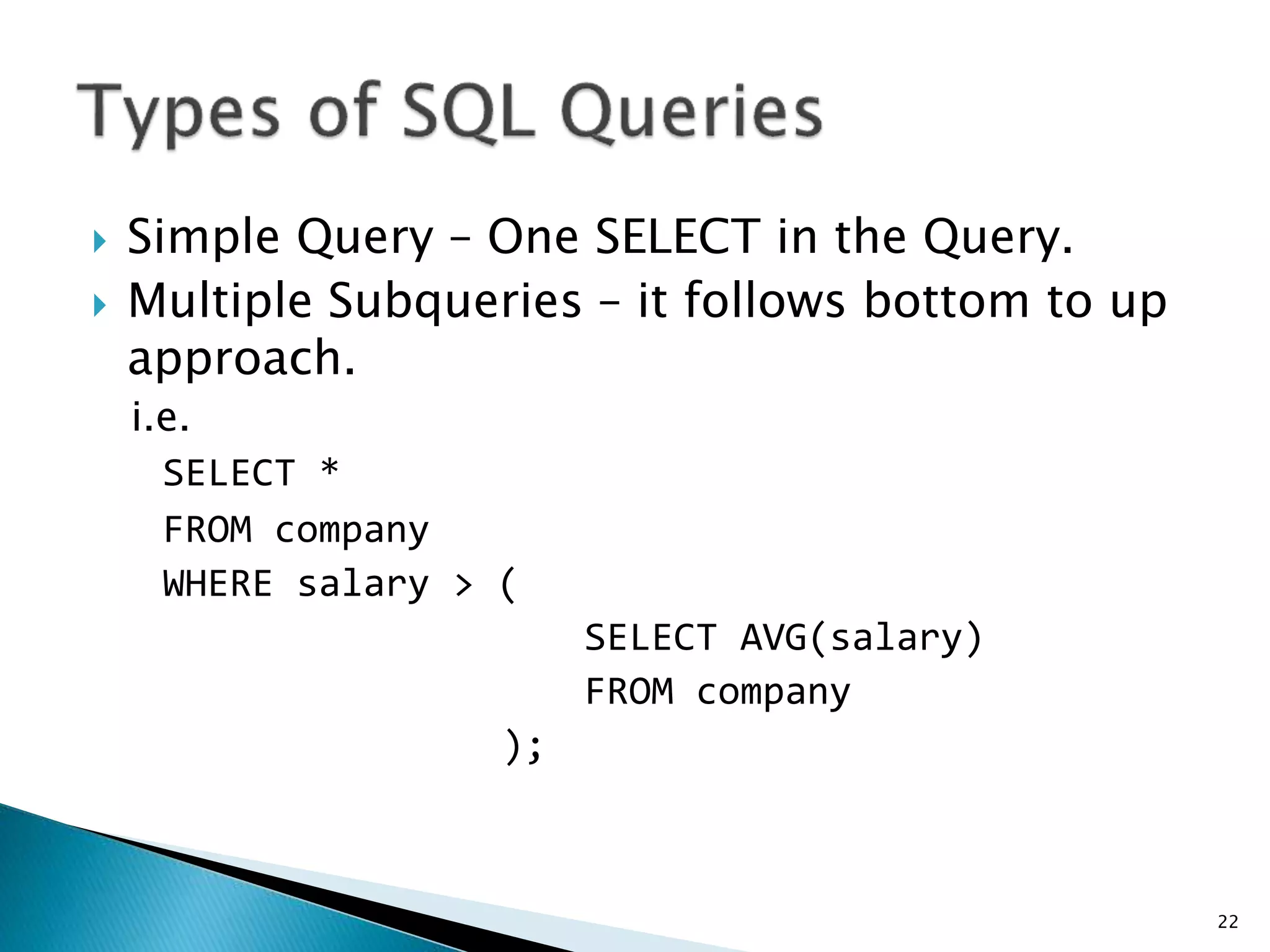  Simple Query – One SELECT in the Query.
 Multiple Subqueries – it follows bottom to up
approach.
i.e.
SELECT *
FROM company
WHERE salary > (
SELECT AVG(salary)
FROM company
);
22
 