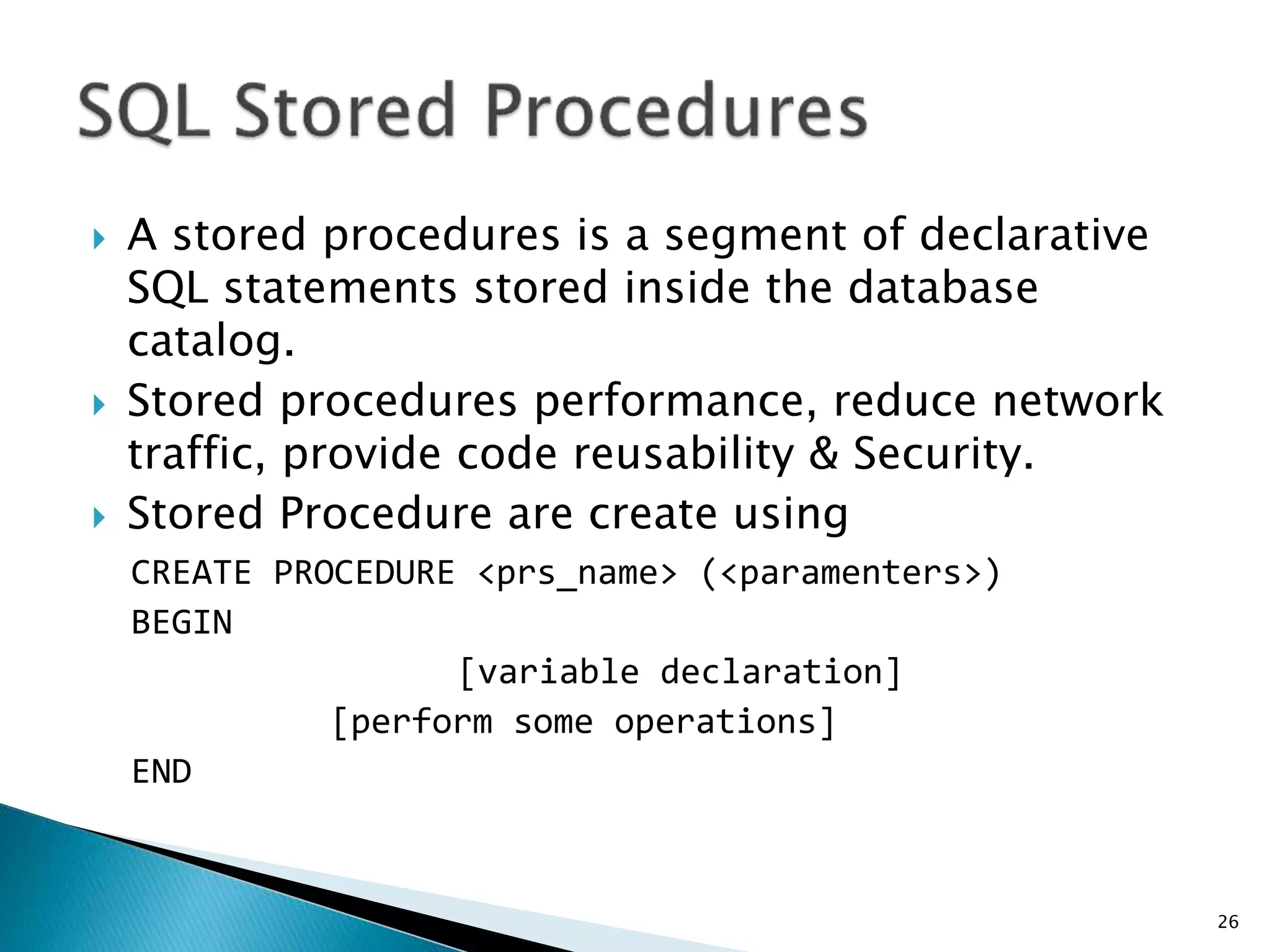  A stored procedures is a segment of declarative
SQL statements stored inside the database
catalog.
 Stored procedures performance, reduce network
traffic, provide code reusability & Security.
 Stored Procedure are create using
CREATE PROCEDURE <prs_name> (<paramenters>)
BEGIN
[variable declaration]
[perform some operations]
END
26
 
